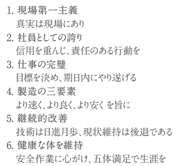 1. 現場第一主義 真実は現場にあり2. 社員としての誇り 信用を重んじ、責任のある行動を3. 仕事の完璧 目標を決め、期日内にやり遂げる4. 製造の三要素 より速く、より良く、より安く を旨に5. 継続的改善 技術は日進月歩、現状維持は後退である6. 健康な体を維持 安全作業に心がけ、五体満足で生涯を